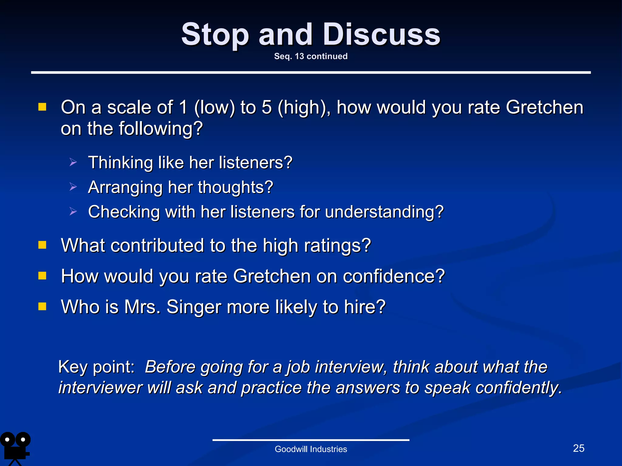 Stop and Discuss Seq. 13 continued On a scale of 1 (low) to 5 (high), how would you rate Gretchen on the following? Thinking like her listeners? Arranging her thoughts? Checking with her listeners for understanding? What contributed to the high ratings? How would you rate Gretchen on confidence? Who is Mrs. Singer more likely to hire? Goodwill Industries Key point:  Before going for a job interview, think about what the interviewer will ask and practice the answers to speak confidently. 