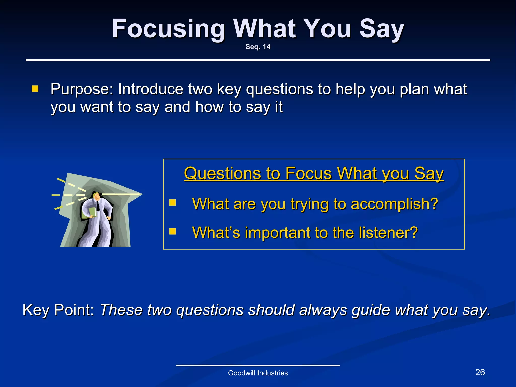 Focusing What You Say Seq. 14 Purpose: Introduce two key questions to help you plan what you want to say and how to say it Goodwill Industries Questions to Focus What you Say What are you trying to accomplish? What’s important to the listener? Key Point:  These two questions should always guide what you say.  
