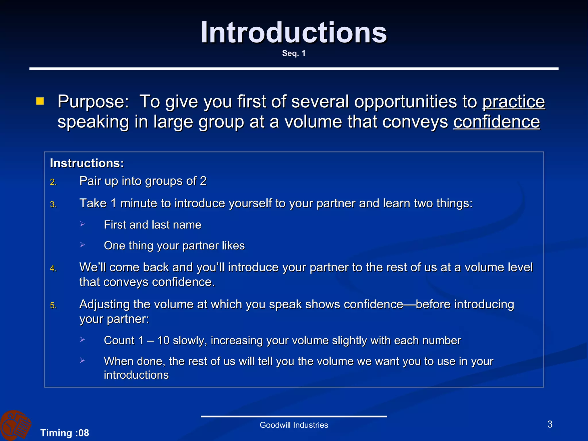Introductions Seq. 1 Purpose:  To give you first of several opportunities to  practice  speaking in large group at a volume that conveys  confidence Goodwill Industries Instructions:   Pair up into groups of 2 Take 1 minute to introduce yourself to your partner and learn two things: First and last name One thing your partner likes We’ll come back and you’ll introduce your partner to the rest of us at a volume level that conveys confidence. Adjusting the volume at which you speak shows confidence—before introducing your partner: Count 1 – 10 slowly, increasing your volume slightly with each number When done, the rest of us will tell you the volume we want you to use in your introductions Timing :08 