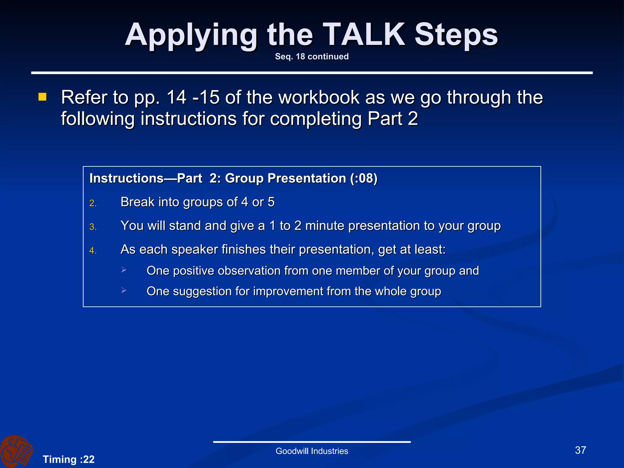 Applying the TALK Steps Seq. 18 continued Refer to pp. 14 -15 of the workbook as we go through the following instructions for completing Part 2 Goodwill Industries Instructions—Part  2: Group Presentation (:08) Break into groups of 4 or 5 You will stand and give a 1 to 2 minute presentation to your group As each speaker finishes their presentation, get at least: One positive observation from one member of your group and One suggestion for improvement from the whole group Timing :22 
