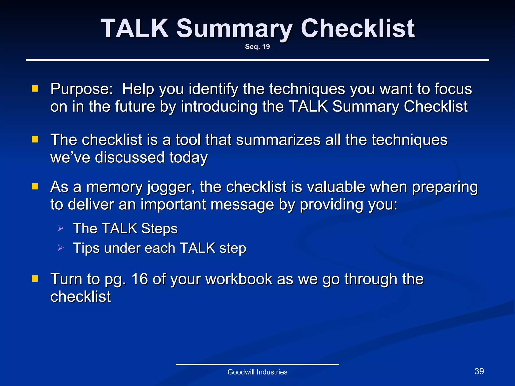 TALK Summary Checklist Seq. 19 Purpose:  Help you identify the techniques you want to focus on in the future by introducing the TALK Summary Checklist The checklist is a tool that summarizes all the techniques we’ve discussed today As a memory jogger, the checklist is valuable when preparing to deliver an important message by providing you: The TALK Steps Tips under each TALK step Turn to pg. 16 of your workbook as we go through the checklist Goodwill Industries 