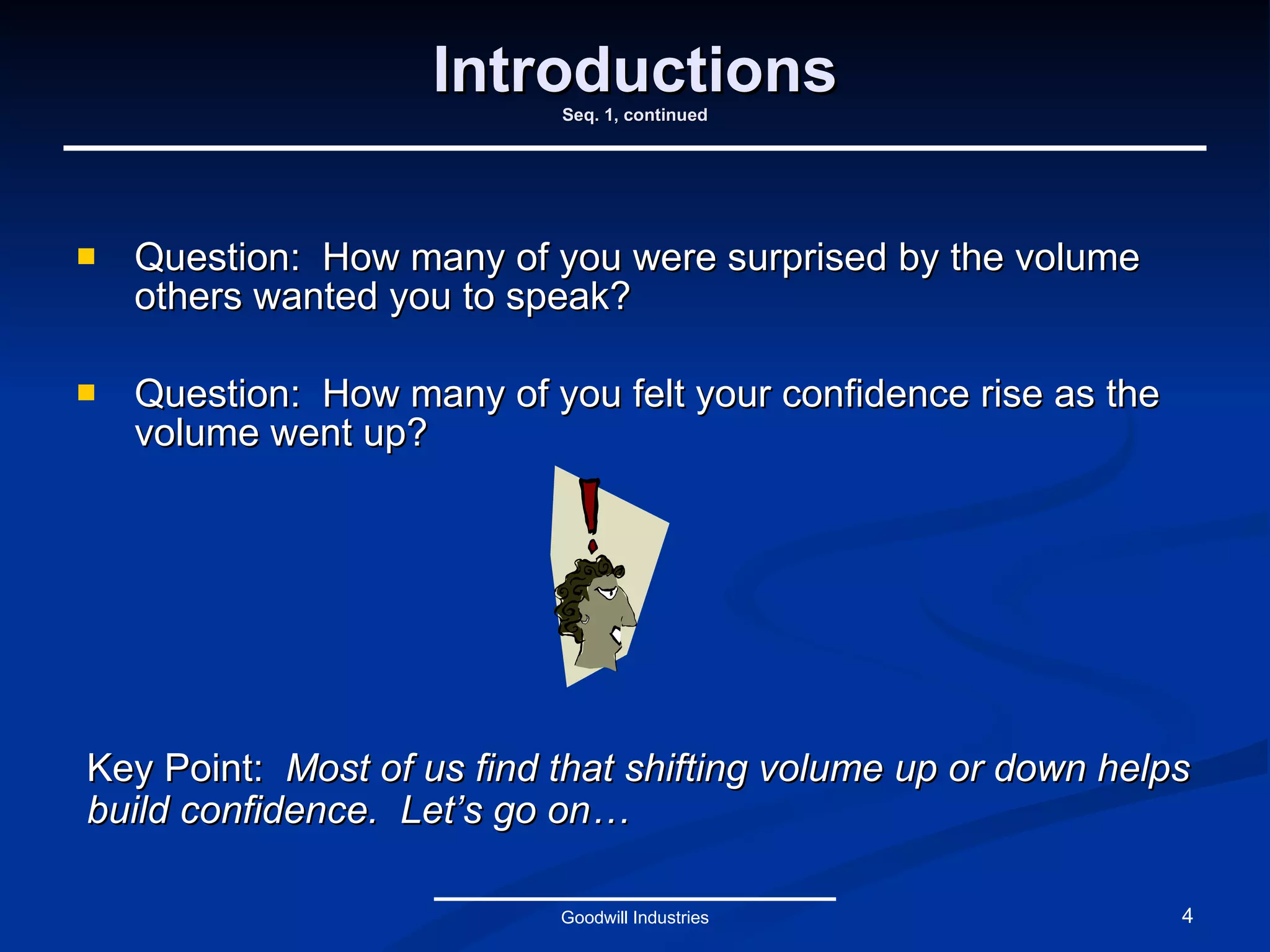 Introductions Seq. 1, continued Question:  How many of you were surprised by the volume others wanted you to speak? Question:  How many of you felt your confidence rise as the volume went up? Goodwill Industries Key Point:  Most of us find that shifting volume up or down helps build confidence.  Let’s go on… 