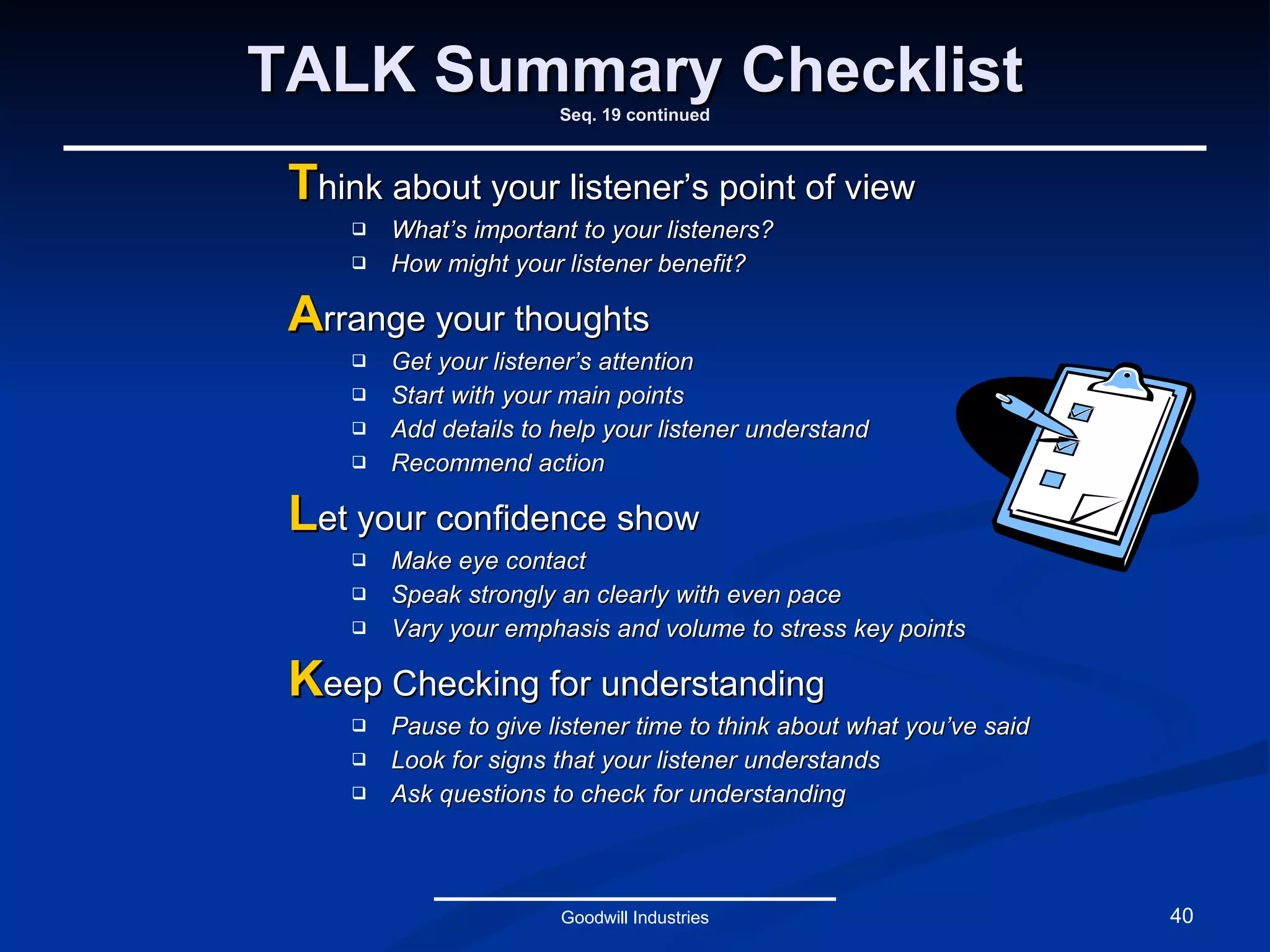 TALK Summary Checklist Seq. 19 continued T hink about your listener’s point of view What’s important to your listeners? How might your listener benefit? A rrange your thoughts Get your listener’s attention Start with your main points Add details to help your listener understand Recommend action L et your confidence show Make eye contact Speak strongly an clearly with even pace Vary your emphasis and volume to stress key points K eep Checking for understanding Pause to give listener time to think about what you’ve said Look for signs that your listener understands Ask questions to check for understanding Goodwill Industries 