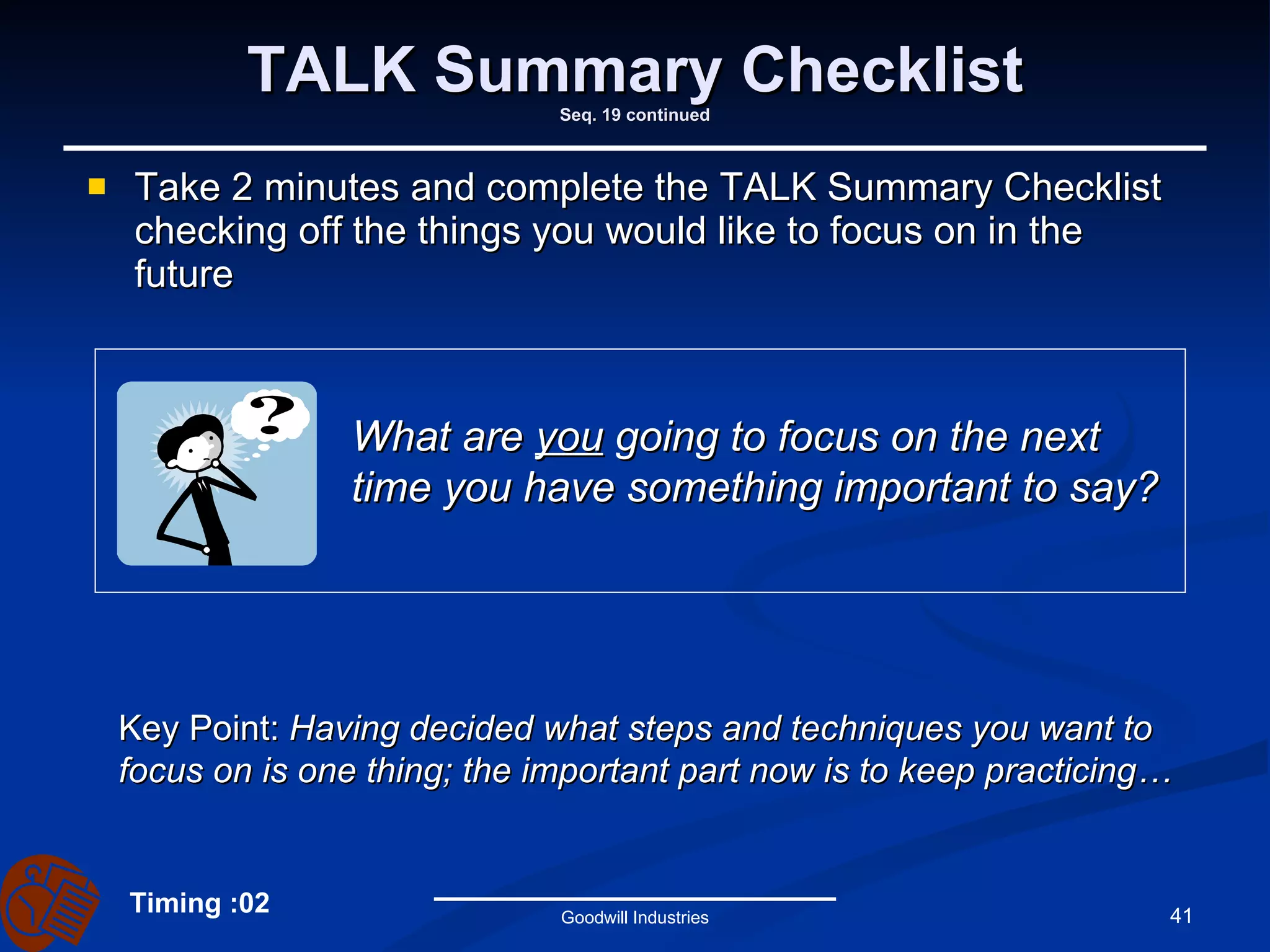 TALK Summary Checklist Seq. 19 continued Take 2 minutes and complete the TALK Summary Checklist checking off the things you would like to focus on in the future Goodwill Industries What are  you  going to focus on the next time you have something important to say? Key Point:  Having decided what steps and techniques you want to focus on is one thing; the important part now is to keep practicing… Timing :02 