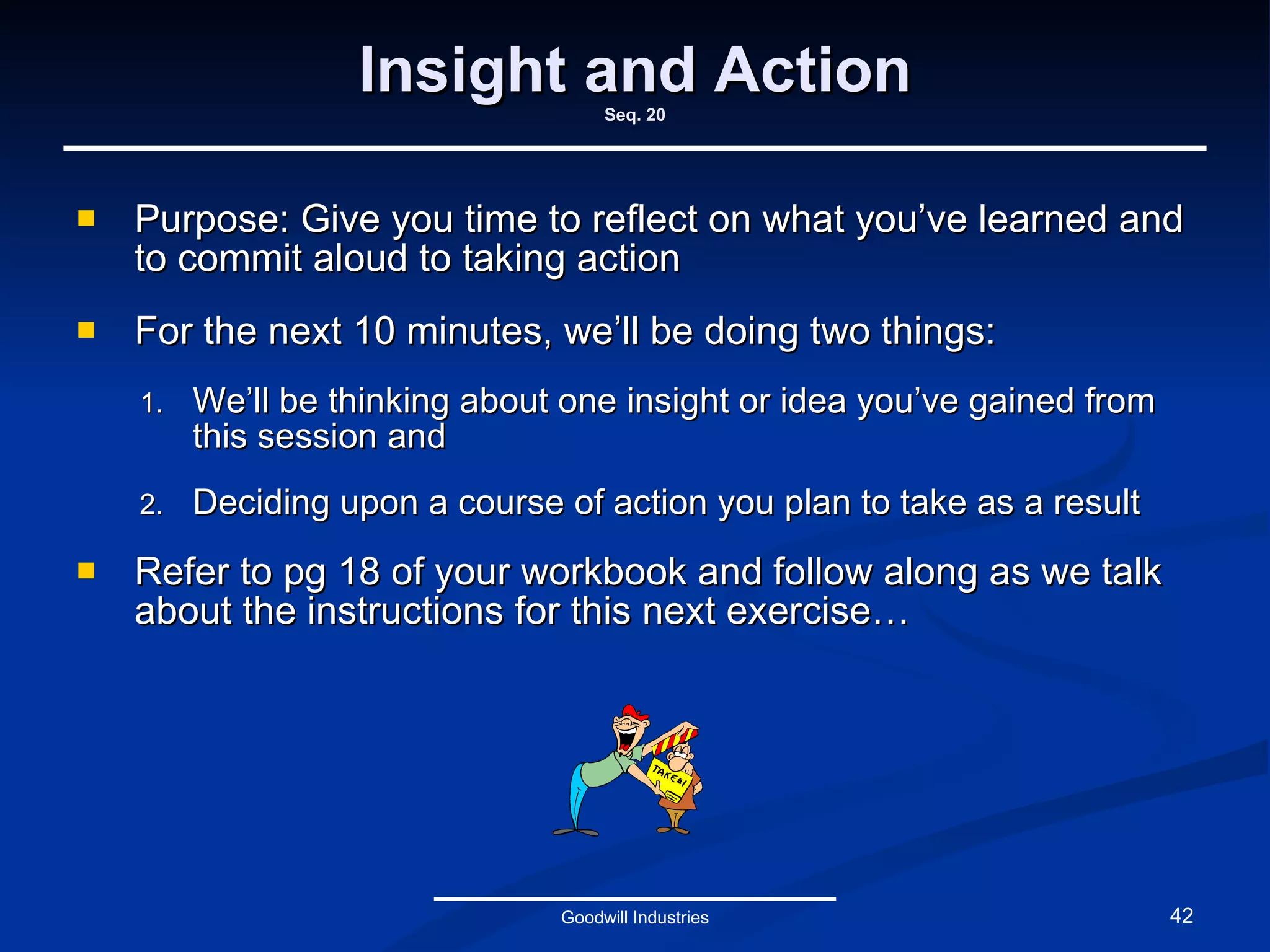 Insight and Action Seq. 20 Purpose: Give you time to reflect on what you’ve learned and to commit aloud to taking action For the next 10 minutes, we’ll be doing two things: We’ll be thinking about one insight or idea you’ve gained from this session and Deciding upon a course of action you plan to take as a result Refer to pg 18 of your workbook and follow along as we talk about the instructions for this next exercise… Goodwill Industries 