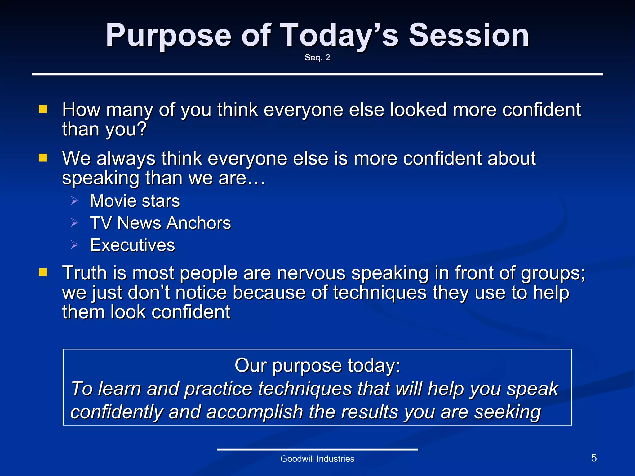 Purpose of Today’s Session Seq. 2 How many of you think everyone else looked more confident than you? We always think everyone else is more confident about speaking than we are… Movie stars TV News Anchors Executives Truth is most people are nervous speaking in front of groups; we just don’t notice because of techniques they use to help them look confident Goodwill Industries Our purpose today: To learn and practice techniques that will help you speak confidently and accomplish the results you are seeking 