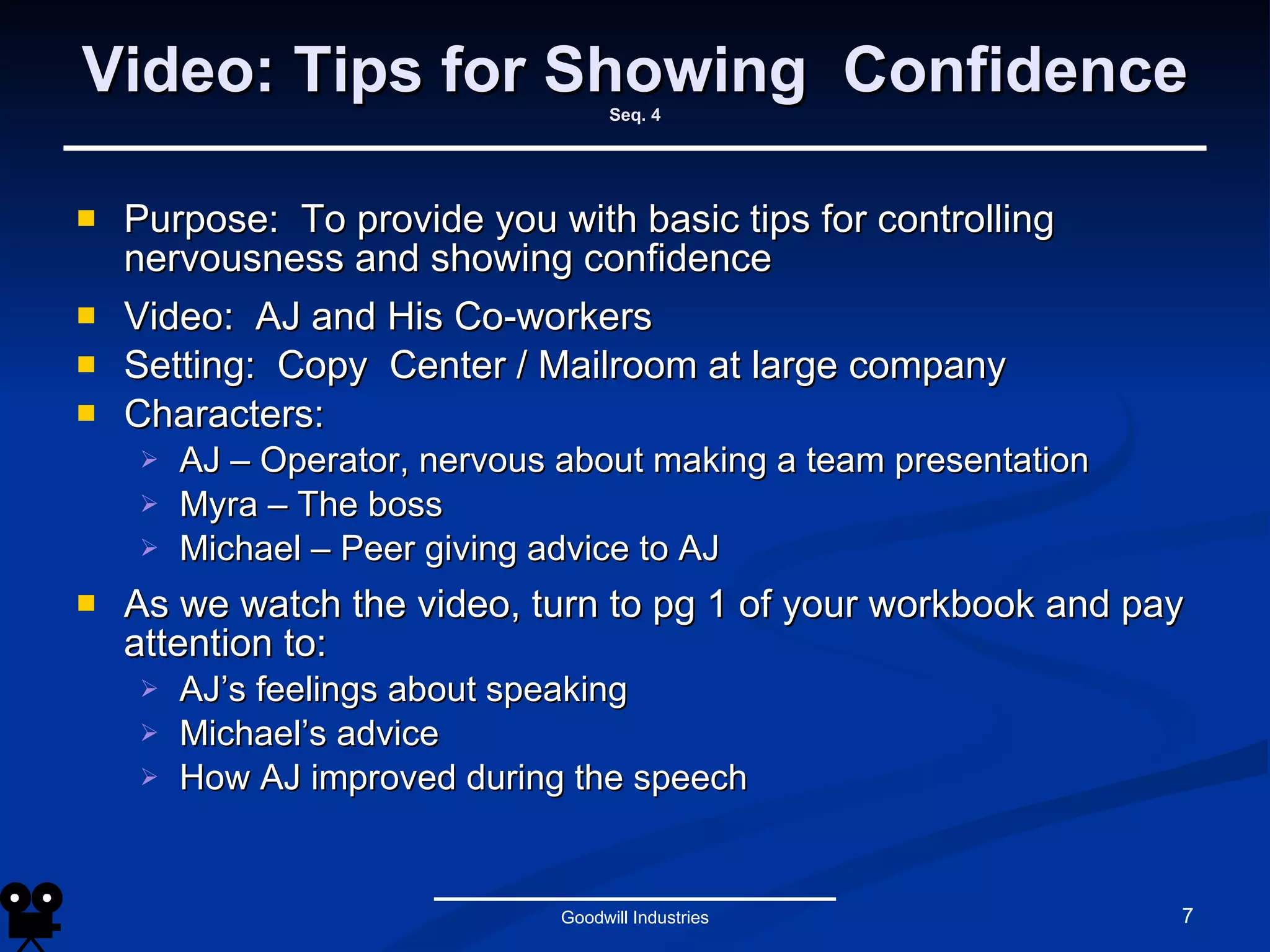 Video: Tips for Showing  Confidence Seq. 4 Purpose:  To provide you with basic tips for controlling nervousness and showing confidence Video:  AJ and His Co-workers Setting:  Copy  Center / Mailroom at large company Characters:  AJ – Operator, nervous about making a team presentation Myra – The boss Michael – Peer giving advice to AJ As we watch the video, turn to pg 1 of your workbook and pay attention to: AJ’s feelings about speaking Michael’s advice How AJ improved during the speech Goodwill Industries 