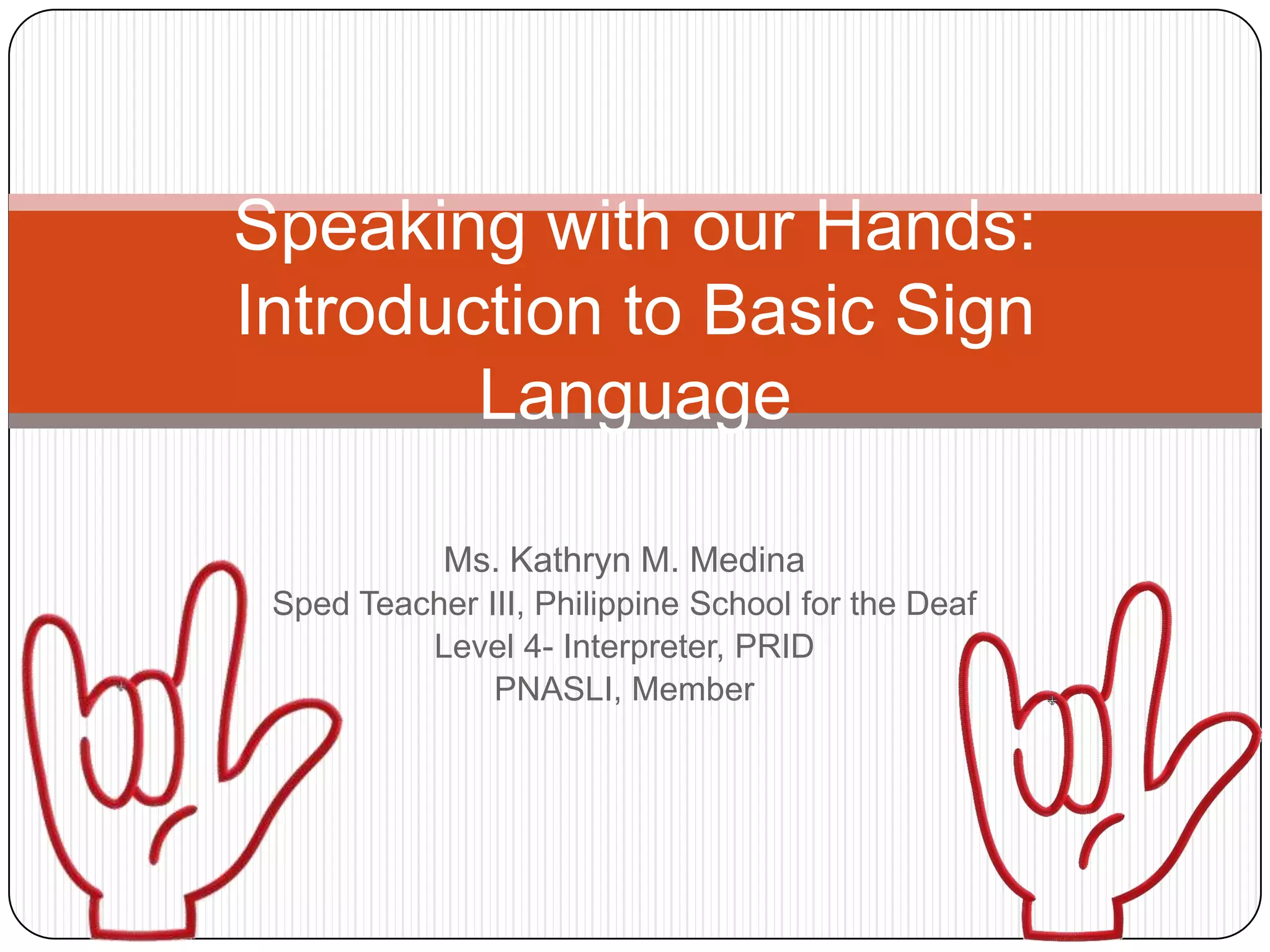 Speaking with our Hands:
Introduction to Basic Sign
        Language

            Ms. Kathryn M. Medina
 Sped Teacher III, Philippine School for the Deaf
          Level 4- Interpreter, PRID
               PNASLI, Member
 
