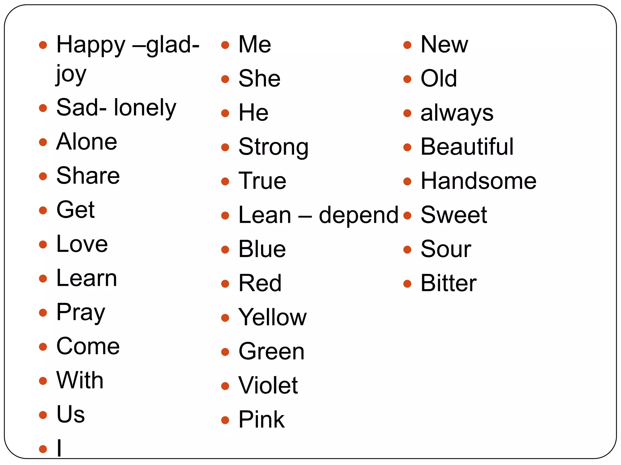  Happy –glad-  Me               New
    joy            She           Old
   Sad- lonely    He            always
   Alone          Strong        Beautiful
   Share          True          Handsome
   Get            Lean – depend  Sweet
   Love           Blue          Sour
   Learn          Red           Bitter
   Pray           Yellow
   Come           Green
   With           Violet
   Us             Pink
   I
 