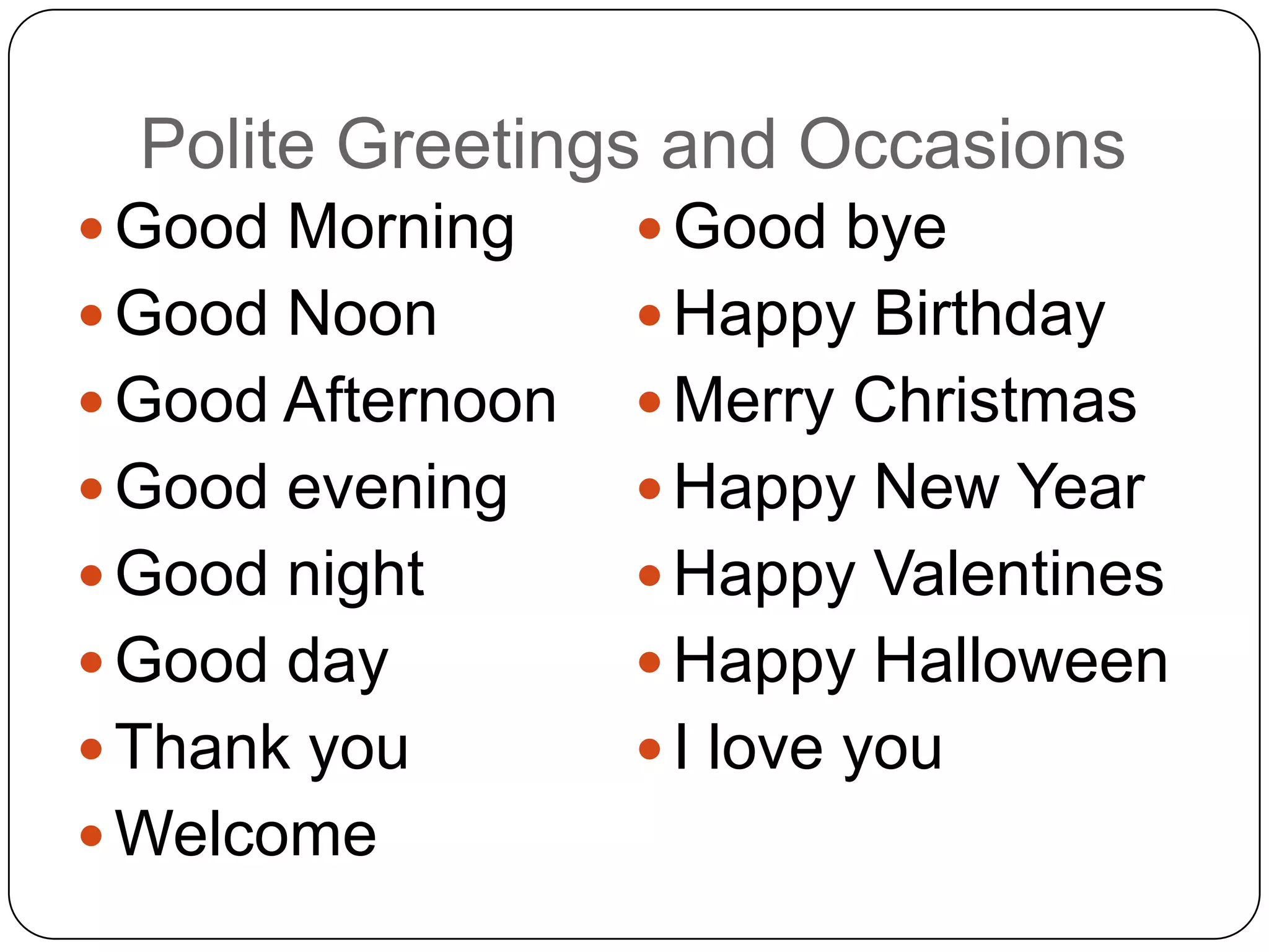 Polite Greetings and Occasions
 Good Morning      Good bye
 Good Noon         Happy Birthday
 Good Afternoon    Merry Christmas
 Good evening      Happy New Year
 Good night        Happy Valentines
 Good day          Happy Halloween
 Thank you         I love you
 Welcome
 