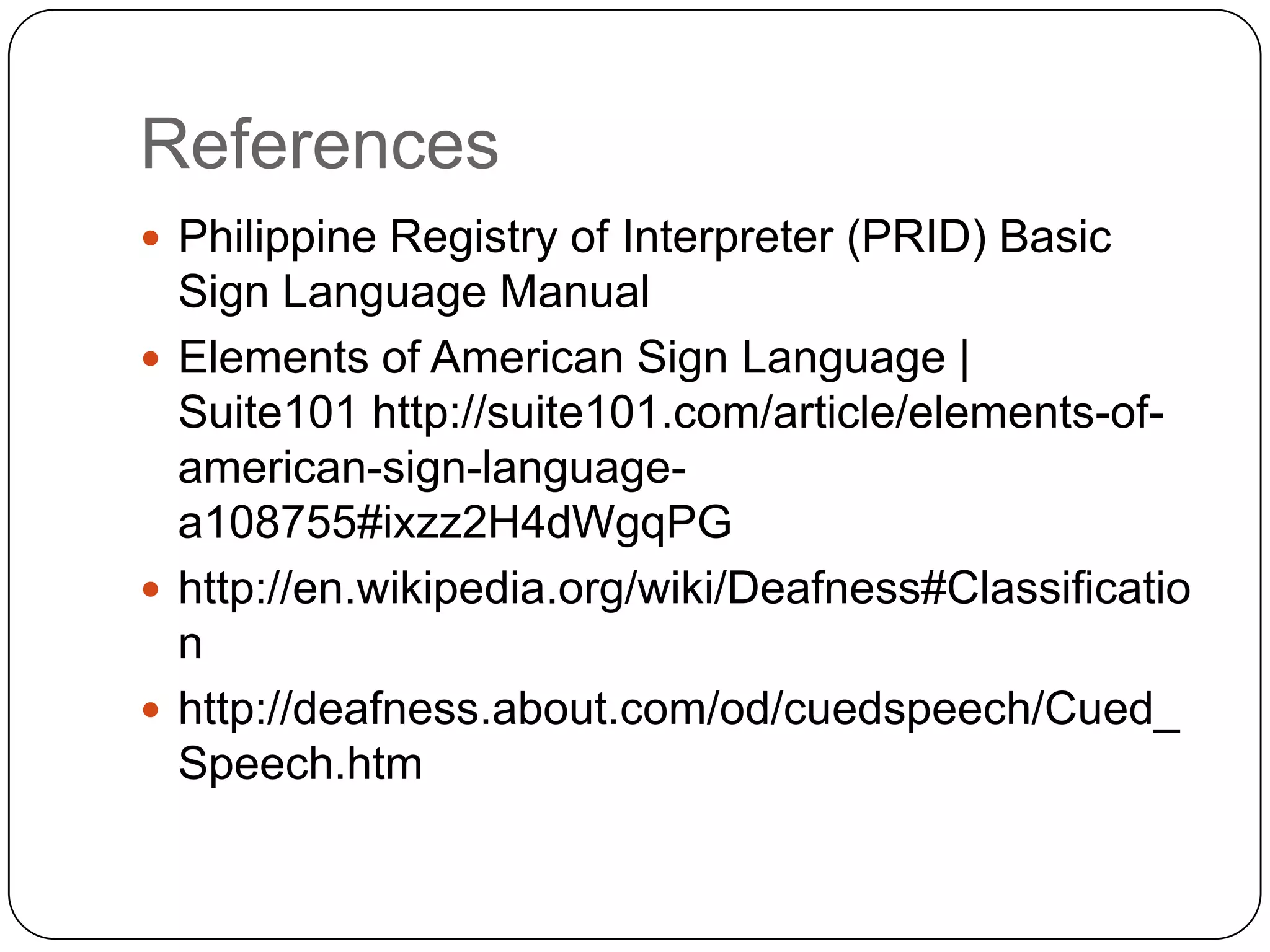 References
 Philippine Registry of Interpreter (PRID) Basic
  Sign Language Manual
 Elements of American Sign Language |
  Suite101 http://suite101.com/article/elements-of-
  american-sign-language-
  a108755#ixzz2H4dWgqPG
 http://en.wikipedia.org/wiki/Deafness#Classificatio
  n
 http://deafness.about.com/od/cuedspeech/Cued_
  Speech.htm
 
