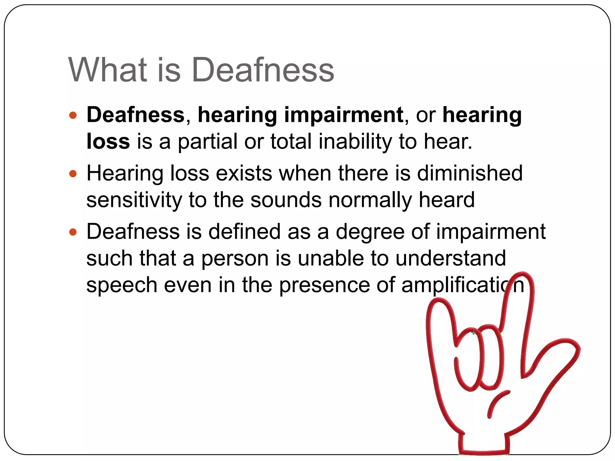 What is Deafness
 Deafness, hearing impairment, or hearing
  loss is a partial or total inability to hear.
 Hearing loss exists when there is diminished
  sensitivity to the sounds normally heard
 Deafness is defined as a degree of impairment
  such that a person is unable to understand
  speech even in the presence of amplification
 