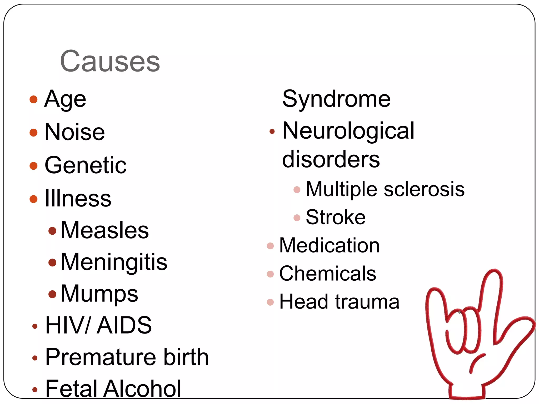 Causes
 Age                 Syndrome
 Noise             • Neurological
 Genetic             disorders
                       Multiple sclerosis
 Illness
                       Stroke
   Measles
                     Medication
   Meningitis
                     Chemicals
   Mumps            Head trauma
• HIV/ AIDS
• Premature birth
• Fetal Alcohol
 