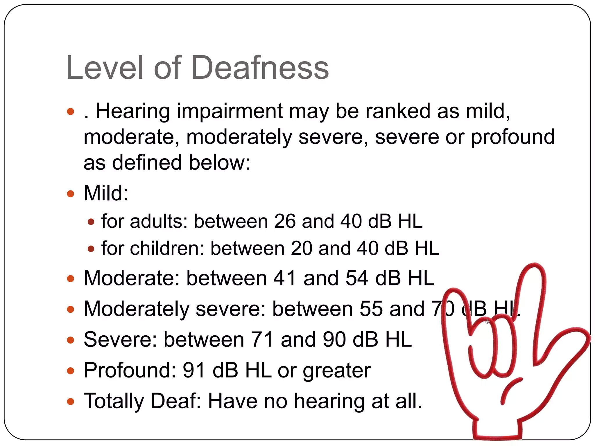 Level of Deafness
 . Hearing impairment may be ranked as mild,
  moderate, moderately severe, severe or profound
  as defined below:
 Mild:
   for adults: between 26 and 40 dB HL
   for children: between 20 and 40 dB HL
 Moderate: between 41 and 54 dB HL
 Moderately severe: between 55 and 70 dB HL
 Severe: between 71 and 90 dB HL
 Profound: 91 dB HL or greater
 Totally Deaf: Have no hearing at all.
 