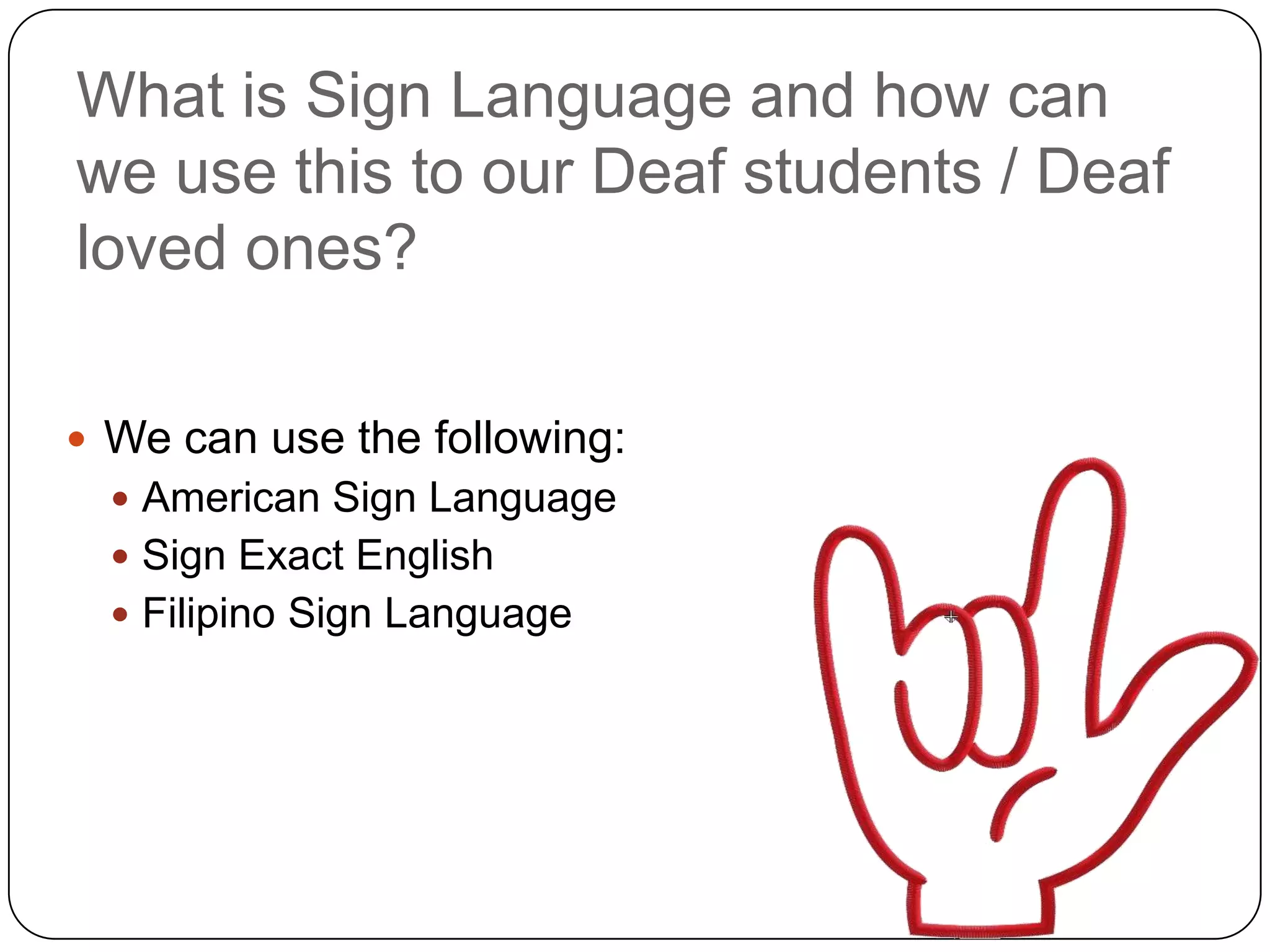 What is Sign Language and how can
we use this to our Deaf students / Deaf
loved ones?

 We can use the following:
   American Sign Language
   Sign Exact English
   Filipino Sign Language
 