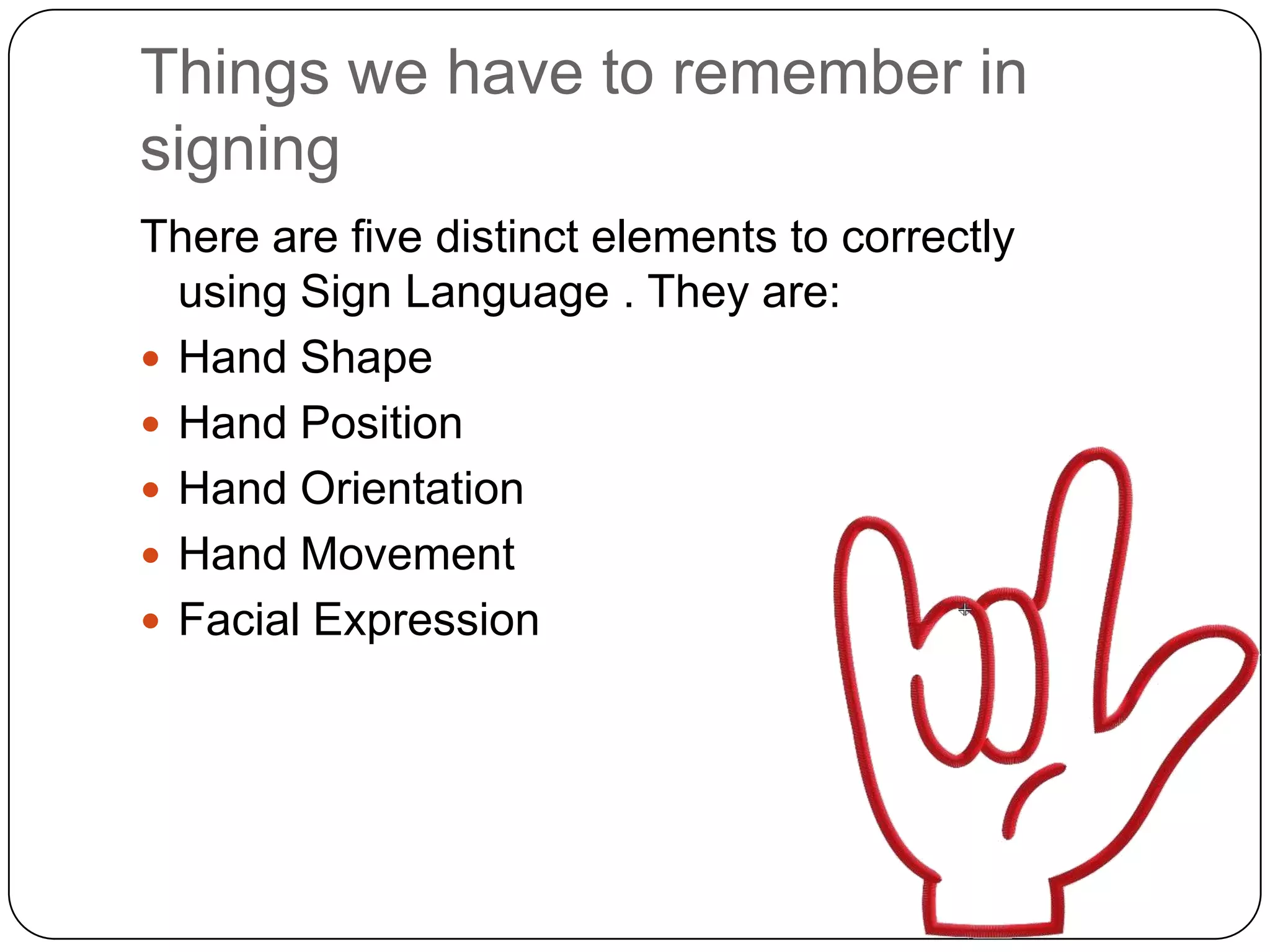 Things we have to remember in
signing
There are five distinct elements to correctly
  using Sign Language . They are:
 Hand Shape
 Hand Position
 Hand Orientation
 Hand Movement
 Facial Expression
 
