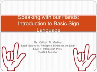 Speaking with our Hands:
Introduction to Basic Sign
        Language

            Ms. Kathryn M. Medina
 Sped Teacher III, Philippine School for the Deaf
          Level 4- Interpreter, PRID
               PNASLI, Member
 