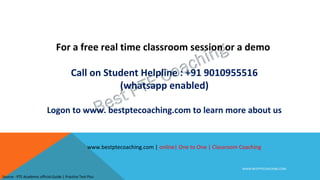 WWW.BESTPTECOACHING.COM
Source : PTE Academic official Guide | Practice Test Plus
www.bestptecoaching.com | online| One to One | Classroom Coaching
For a free real time classroom session or a demo
Call on Student Helpline : +91 9010955516
(whatsapp enabled)
Logon to www. bestptecoaching.com to learn more about us
 