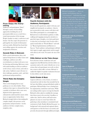 INNOVATIONALERT 1.0                                                                                              2011-2012



                                                                                                     Richard’s perspective: “…there are
                                                                                                     speakers and facilitators that are
                                                                                                     “entertainment” - individuals that help
                                                                                                     the flow of the program or event from
                                                                                                     one stage to the next. Then there are
                                               Fourth: Connect with the                              those individuals that keep the time well-
First: Enjoy the Story-                        Audience, Participants                                spent ensuring that every audience walks
telling                                        If you can tell a good story, make it relevant, and   away with a “wow”, an assignment when
Audiences and participants “listen”                                                                  they get back to the offices, and an initial
                                               simplify the learning for an audience - then its
through a variety of story-telling                                                                   personal and professional action plan…I
                                               just as powerful to truly connect with them and
approaches including the use of                                                                      want to be that kind of presenter!”
                                               their fellow participants in a meaningful way.
powerpoint slides not as a crutch but a
                                               Richard never works behind a podium or table;
visual representation of the message.                                                                PODIUMS AND PLATFORMS:
                                               walking and engaging among the attendees to           International
People visualize in today’s conferences and
                                               gain their input, thoughts, even their push-back      Ireland, New Zealand, Mexico,
forums - but they expect the presenter to
                                               to what they are hearing is vital. It starts with a   Australia, United Kingdom, Scotland,
pull together the strands of information
                                               quick round-robin on “Words Matter” and ends          China
and case-studies. Richard has found that
                                               on “Removing Limitations and Barriers to
story-telling captures the attention and                                                             U.S.
                                               Success.” Each audience and participant will find
imagination of listeners.                                                                            National forums, conferences and
                                               their input is sought, appreciated, and leveraged
                                               with others in the room. No matter the size of the    summits e.g. National Innovation
Second: Make it Relevant
                                               room.                                                 Initiative, Forum on Federal-State
With so much information, ideas, and
                                                                                                     Biotech-Life Science Clusters,
options being thrown at today’s issues and     Fifth: Deliver on the Take-Aways                      Conference on Seed and Venture Funds,
challenges, audiences are often                                                                      Forum on Naitonal and Economic
                                               Every keynote, forum, moderator role and
overwhelmed as to what is relevant or not                                                            Security
                                               engagement that Richard has led does deliver on
for listening and learning. Relevance starts
                                               a promise made at the outset: identify one or two
with understanding on what an audience                                                               State & Regional
                                               actions that each participant can work on when
needs to hear, wants to learn, and seeks to                                                          Thirty-five States and 80 communities -
                                               they return to their office or home. Richard is
take action. Audiences want relevance to                                                             California to Florida, Texas to Maine
                                               ranked the highest in speaker evaluations because
their challenges, passions, work - and their
                                               he does deliver on the take-aways.
professional and personal lives.                                                                     Corporate Interests
                                                                                                     Merck, Johnson Controls, PacBell, HP,
                                               Sixth: Create A Buzz
Third: Make the Complex                                                                              IBM and 145+ emerging growth firms,
                                               A great conference, event, forum, or session is
Simple                                                                                               new enterprises
                                               measured not only by those that attended but by
There is low-hanging fruit or easy             the buzz that follows among individuals unable to     Academic/Organization
pathways or even silver bullets. Those         participate. Richard helps create a lasting buzz      Association of University Technology
audiences that expect or demand that from      for organizations, institutions and teams. While      Managers, Association of University
a speaker or facilitator often come away       not seeking media or press coverage for himself,      Research Parks, Association of Land-
deprived of the opportunity to                 Richard is often asked to establish the message       Grant and Public Universities, and over
substantively understand the nature of the     that clients want in the next day’s headlines or      40 campuses of research institutions and
issues or opportunities before them.           online sites. And he advises staff and session        community colleges
Richard strongly believes that making the      planners on ways to create buzz before the
complex simple is the pressure on his          gathering so that attendance is maximized and         Entrepreneurial Endeavors
preparation and presentation - not the         excitement is built. Finally, Richard has gone ‘on    Association of Collegiate Entrepreneurs,
audiences. In these complex times,                                                                   Young Entrepreneurs Association, CIA’
                                               background’ with national and regional editors
simplicity rules.                                                                                    InQTel Initiative, the National Cancer
                                               and reporters so that the buzz is accurately and
                                                                                                     Institute’s Innovation Initaitive
                                               precisely documented through additional insight.
 
