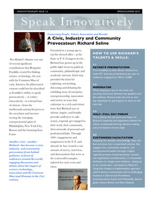 INNOVATIONALERT ISSUE 1.0                                                               SPRING/SUMMER 2010




            Speak Innovatively
                                   Connecting People, Talent, Innovation and Results
                                   A Civic, Industry and Community
                                   Provocateur: Richard Seline
                                     Groomed at a young age to
                                     run for elected office - at the   HOW TO USE RICHARD’S
                                     State or U.S. Congress levels -   TALENTS & SKILLS:
Poor Richard’s Almanac was one
of several significant               Richard has grown up in the
                                                                       1.1
contributions that Benjamin          public light between political,   KEYNOTE PRESENTATION
                                     community, philanthropic and      From breakfast to after-dinner, Richard has
Franklin created for linking
                                                                       made 45+ keynote presentations per year to
science, technology, the arts        academic interests. Each step
                                                                       audiences ranging from 150 to 15,000
with the Common Man of               provided the basis for
early America. Its abbreviated       exploring, researching,           1.2
                                     discussing and debating the       MODERATOR
content could best be described
                                                                       While keeping an eye on the clock and
as Franklin’s ability to speak       unfolding story of enterprise,
                                                                       ensuring interaction between the speakers and
provocatively - or rather            entrepreneurship, innovation      the audience, Richard seeks the one or two
innovatively - to a broad base       and society in ways that          key takeaways for participants to work on the
of citizens - from the               culminate in a rich and robust    next day.

intellectuals among his peers to     story that Richard uses to
                                                                       1.3
the merchant and investor            inform, inspire, and frankly
                                                                       HALF-/FULL DAY FORUM
serving the emerging                 provoke audiences to take         This is where the real work and impact of
entrepreneurial spirit of            action, respond, get engaged in   Richard’s expertise and experience delivers for
                                     their work, their community,      clients: accelerated learning, decision-making,
Philadelphia, New York City,
                                                                       and prioritization of next steps
Boston and the booming East          their networks of personal and
Coast.                               professional links. Through       2.4
                                     100+ engagements and              CUSTOMIZED FACILITATION
Another voice - another              assignments in the U.S. and       Adapting two decades of knowledge, data, and
Richard - has become a civic,                                          best practices into a customized solution that
                                     abroad, he has created a vast
industry, and community                                                engages civic, community, academic, and
                                     amount of survey, interview,      entrepreneurial leaders through a highly-
provocateur from behind
podiums, in front of
                                     and data-analysis that serve as   regarded process around economic, societal,
audiences around the world,          the real-world examples           and organization transformation. A customized
engaging discussion and              tailored for each event and       facilitation is a longer-term initiative - lasting up
debate about the impact of                                             to six months plus - and based on Richard’s
                                     client
science, technology,                                                   Going from Analysis to Implementation approach
innovation and the Common                                              used in diverse communities such as challenging
Man (and Woman) in the 21st                                            locations in Detroit and Providence,
century.                                                               university-towns Austin and Gainesville, diverse
                                                                       global centers Britain and New Zealand.
 