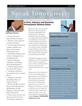 INNOVATIONALERT ISSUE 1.0                                                                                          2011-2012




          Speak Innovatively
                                      Connecting People, Talent, Innovation and Results
                                      A Civic, Industry and Economic
                                      Provocateur: Richard Seline

                                             Richard has grown up in the public
                                             light between business, political,
Suggested Presentations
and Topic Themes:                            community, philanthropic and
                                             academic interests. Each step           TARGET AUDIENCES
• “Creating A Personal &                     provided the basis for exploring,       KEYNOTE PRESENTATION
                                             researching, discussing and debating    From breakfast to after-dinner, Richard has
 Professional Innovation Agenda”
                                             the unfolding story of enterprise,      made 45+ keynote presentations per year to
• “ Resiliency in Times of Economic          entrepreneurship, innovation and        audiences ranging from 150 to 5,500
 and Societal Turbulence”                    society in ways that culminate in a
• “ Innovation Inspite Of..Why Some          rich and robust story that Richard      MODERATOR
 Companies, Individuals, and                 uses to inform, inspire, and frankly    While keeping an eye on the clock and ensuring
 Regions Create Consistent,                  provoke audiences to take action,       interaction between the speakers and the
                                             respond, get engaged in their work,     audience, Richard seeks the one or two key
 Sustainable Innovations”
                                             their community, their networks of      takeaways for participants to work on the next
• “ Global Hubs and Regional Nodes           personal and professional links.        day.
 of Science, Technology, Discovery,
 and Entrepreneurship”                       Through 100+ engagements and            HALF-/FULL DAY FORUM
• “ Indicators of Innovation,                assignments in the U.S. and abroad,     This is where the real work and impact of
                                             he has created a vast amount of         Richard’s expertise and experience delivers for
 Competitiveness and Prosperity -
                                             survey, interview, and data-analysis    clients: accelerated learning, decision-making,
 Measuring Real Performance”                                                         and prioritization of next steps
                                             that serve as the real-world
• “ Youth and Student Innovators:            examples tailored for each event and
 How America Still Competes”                 client.                                 CUSTOMIZED FACILITATION
                                                                                     Adapting two decades of knowledge, data, and
• “ Communities of Innovation:
                                             Having served as Vice President of      best practices into a customized solution that
 Networking Networks for Accelerated
                                             his 125 year old family business,       engages civic, community, academic, business
 Results”                                                                            and entrepreneurial leaders through a highly-
                                             Special Assistant to the President of
• “ Sparking Civic Leadership                M.D. Andersen Cancer Center,            regarded process around economic, societal,
 Beyond Broken Politics and                  Chief of Staff of a Presidential        and organization transformation. A customized
 Confused Governance”                        Commission- the White House,            facilitation is a longer-term initiative - lasting up
                                                                                     to six months plus - and based on Richard’s
• “The End of the Big: Lost Faith in         Assistant Secretary of the U.S.
                                                                                     Going from Analysis to Implementation approach
 Big Government, Big Corporations,           Department of Commerce - among
                                                                                     used in diverse communities such as challenging
 Big Philanthropy and Why                    several other roles -he brings real-
                                                                                     locations in Detroit and Providence, university-
 Entrepreneurs, Innovators & Niche           world and practical experiences to      towns Austin TX and Gainesville FL, diverse
 Markets Will Succeed”                       audiences, boards, retreats, and        global centers of Manchester England,
                                             similar gatherings requiring unique     Monterrey Mexico, Melbourne Australia, and
• “Trends, Forecast, and Clues in the
                                             thinking. Contact: (703)608-3000        Auckland New Zealand.
 Innovation Cycle for New Ideas,
                                             rseline@mac.com
 Game-Changers, and Outcomes”
 