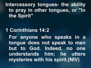 Intercessory tongues- the ability
to pray in other tongues, or "In
the Spirit”
1 Corinthians 14:2
For anyone who speaks in a
tongue does not speak to men
but to God. Indeed, no one
understands him; he utters
mysteries with his spirit.(NIV)
 
