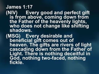 James 1:17
(NIV) Every good and perfect gift
is from above, coming down from
the Father of the heavenly lights,
who does n...
