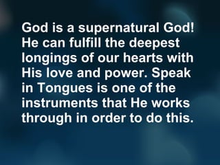 God is a supernatural God!
He can fulfill the deepest
longings of our hearts with
His love and power. Speak
in Tongues is one of the
instruments that He works
through in order to do this.
 