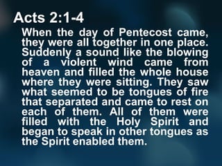 Acts 2:1-4
When the day of Pentecost came,
they were all together in one place.
Suddenly a sound like the blowing
of a violent wind came from
heaven and filled the whole house
where they were sitting. They saw
what seemed to be tongues of fire
that separated and came to rest on
each of them. All of them were
filled with the Holy Spirit and
began to speak in other tongues as
the Spirit enabled them.
 