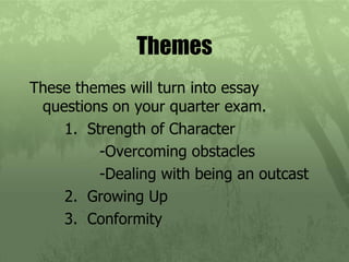 Themes These themes will turn into essay questions on your quarter exam. 1.  Strength of Character -Overcoming obstacles -Dealing with being an outcast 2.  Growing Up 3.  Conformity 