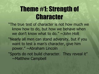 Theme #1: Strength of Character “ The true test of character is not how much we know how to do, but how we behave when we don’t know what to do.” ~John Holt “ Nearly all men can stand adversity, but if you want to test a man’s character, give him power.” ~Abraham Lincoln “ Sports do not build character.  They reveal it” ~Matthew Campbell  