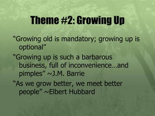 Theme #2: Growing Up “Growing old is mandatory; growing up is optional” “Growing up is such a barbarous business, full of inconvenience…and pimples” ~J.M. Barrie  “As we grow better, we meet better people” ~Elbert Hubbard 