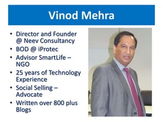 Vinod Mehra
• Director and Founder
@ Neev Consultancy
• BOD @ iProtec
• Advisor SmartLife –
NGO
• 25 years of Technology
Experience
• Social Selling –
Advocate
• Written over 800 plus
Blogs
 