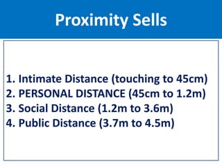 Proximity Sells
1. Intimate Distance (touching to 45cm)
2. PERSONAL DISTANCE (45cm to 1.2m)
3. Social Distance (1.2m to 3.6m)
4. Public Distance (3.7m to 4.5m)
 