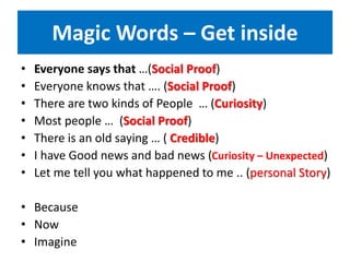 Magic Words – Get inside
• Everyone says that …(Social Proof)
• Everyone knows that …. (Social Proof)
• There are two kinds of People … (Curiosity)
• Most people … (Social Proof)
• There is an old saying … ( Credible)
• I have Good news and bad news (Curiosity – Unexpected)
• Let me tell you what happened to me .. (personal Story)
• Because
• Now
• Imagine
 