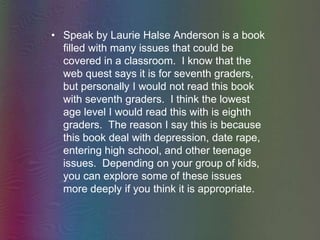 Speak by Laurie Halse Anderson is a book filled with many issues that could be covered in a classroom.  I know that the web quest says it is for seventh graders, but personally I would not read this book with seventh graders.  I think the lowest age level I would read this with is eighth graders.  The reason I say this is because this book deal with depression, date rape, entering high school, and other teenage issues.  Depending on your group of kids, you can explore some of these issues more deeply if you think it is appropriate.