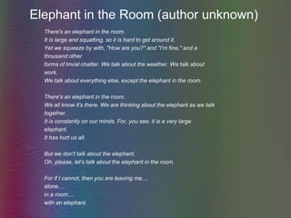 Elephant in the Room (author unknown)There's an elephant in the room.It is large and squatting, so it is hard to get around it. Yet we squeeze by with, "How are you?" and "I'm fine," and athousand otherforms of trivial chatter. We talk about the weather. We talk about work.We talk about everything else, except the elephant in the room. There's an elephant in the room.We all know it's there. We are thinking about the elephant as we talktogether.It is constantly on our minds. For, you see, it is a very largeelephant.It has hurt us all.But we don't talk about the elephant.Oh, please, let's talk about the elephant in the room.For if I cannot, then you are leaving me.... alone....in a room....with an elephant. 