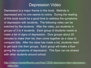Depression VideoDepression is a major theme in this book.  Melinda isdepressed and no one seems to notice.  During the readingof this book would be a good time to address the symptomsof depression with students.  The following video can bewatched by the students.  After the video, put students ingroups of 3 to 4 students.  Each group of students needs tomake a list of signs of depression.  Give groups about 20minutes to make their list, then come together as a class tocompare lists.  After the class has made a list, students needto get back into their groups.  Each group will make a flyergiving the symptoms of depression.  This flyer can be sharedwith other students around school.http://videos.howstuffworks.com/hsw/13026-depression-teen-depression-video.htm