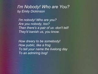 I'm Nobody! Who are You? by Emily Dickinson 	I'm nobody! Who are you?Are you nobody, too?Then there's a pair of us -don't tell!They'd banish us, you know.	How dreary to be somebody!How public, like a frogTo tell your name the livelong dayTo an admiring bog! 