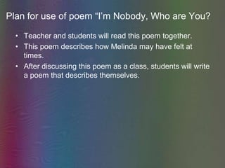 Plan for use of poem “I’m Nobody, Who are You?Teacher and students will read this poem together.This poem describes how Melinda may have felt at times.After discussing this poem as a class, students will write a poem that describes themselves.