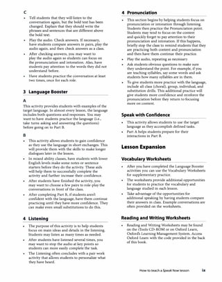 c
Tell students that they will listen to the
conversation again, but the bold text has been
changed. Explain that they should write the
phrases and sentences that are different above
the bold text.
Play the audio. Check answers. If necessary,
have students compare answers in pairs, play the
audio again, and then check answers as a class.
After checking answers, you may want to
play the audio again so students can focus on
the pronunciation and intonation. Also, have
students pay attention to the words they did not
understand before.
Have students practice the conversation at least
two times, once for each role.
3 Language Booster
A
This activity provides students with examples of the
target language. In almost every lesson, the language
includes both questions and responses. You may
want to have students practice the language (i.e.,
take turns asking and answering the questions)
before going on to Part B.
B
• This activity allows students to gain confidence
as they use the language in short exchanges. This
will provide them with the skills to make longer
dialogues later in the lesson.
• In mixed ability classes, have students with lower
English levels make some notes or sentence
starters before they do the activity. These aids
will help them to successfully complete the
activity and further increase their confidence.
• After students have finished the activity, you
may want to choose a few pairs to role-play the
conversations in front of the class.
• After completing Part B, if students aren't
confident with the language, have them continue
practicing until they have more confidence. They
can make even small substitutions to do this.
4 Listening
• The purpose of this activity is to help students
focus on main ideas and details in the listening.
Students may listen as many times as needed.
• After students have listened several times, you
may want to stop the audio at key points so
students can more easily complete the task.
The Listening often concludes with a pair work
activity that allows students to personalize what
they have heard.
4 Pronunciation
This section begins by helping students focus on
pronunciation or intonation through listening.
Students then practice the Pronunciation point.
Students may tend to focus on the content
and quickly forget to pay attention to their
pronunciation and intonation. If this happens,
briefly stop the class to remind students that they
are practicing both content and pronunciation
and then have them continue their practice.
Play the audio, repeating as necessary.
Ask students obvious questions to make sure
they understand the point. For example, if you
are teaching syllables, say some words and ask
students how many syllables are in them.
To give students more practice with the language,
include all class (choral), group, individual, and
substitution drills. This additional practice will
give students more confidence and reinforce the
pronunciation before they return to focusing
more on content.
Speak with Confidence
This activity allows students to use the target
language as they accomplish defined tasks.
• Part A helps students prepare for their
interactions in Part B.
Lesson Expansion
Vocabulary Worksheets
After you have completed the Language Booster
activities you can use the Vocabulary Worksheets
for supplementary practice.
• The worksheets provide additional opportunities
for students to practice the vocabulary and
language studied in each lesson.
Take advantage of the opportunities for
additional speaking by having students compare
their answers in class. Example conversations are
often provided on the worksheets.
Reading and Writing Worksheets
• Reading and Writing Worksheets may be found
on the iTools CD-ROM or on Oxford Learn,
Oxford's Learning Management System. Access
Oxford Learn with the code provided in the back
of this book.
How to teach a SpeakNow lesson ix
 