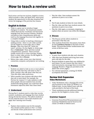 How to teach a review unit
Each review unit has two sections, English in Action,
which includes a video, and Speak Now, which gives
students the opportunity to role-play situations and
review the language of the previous four lessons.
English in Action
• Video is a great way to introduce longer
dialogues to students. The situational comedic
videos showcase key vocabulary and functional
language from the previous 4 lessons. Students
can practice their comprehension skills and
watch as the language functions link together in
a complete dialogue.
• Using video is similar to teaching a listening or
reading activity-there is a pre-video activity.
On the English in Action page, this is called
Preview. After this, there are "while you
watch" activities. On the English in Action page,
this is Understand. These activities include
comprehension questions. These activities
usually require two or more viewings. Finally,
there is a post-video activity. On the English in
Action page, this is Discuss.
• Before class, make certain your class Internet
connection, computer, and projector are working.
1 Preview
Students are asked to look at one or more photos
from the video that they will watch in Part 2.
With a partner, they talk about what they see.
They also often make predictions.
• When possible, have students talk about what
they see in more detail. For example, the
Preview for Lessons 9-12 asks students to talk
about people. Because students have recently
studied describing people, you could have them
brainstorm adjectives other than those listed.
2 Understand
During Part 2, students watch a video that recycles
content, vocabulary, and language they have studied
during the last four lessons. This allows students to
see the material used in real-world situations and
apply their learning more broadly.
A
Explain what students must do (for example,
they should number photos in Part 1 or listen
and decide if their predications were correct).
x How to teach a review unit
• Play the video. Have students answer the
questions in pairs or as a class.
B
Part B asks students to listen for more details.
• Play the video and then have students answer the
questions in pairs or as a class.
Play the video again, as necessary, stopping to
explain where an answer was within the dialogue.
3 Discuss
The Discuss activity allows students to
personalize what they saw.
After students finish their discussions, have them
do the Confidence Booster at the back of their
books. This provides further reinforcement and
review of the four units.
Speak Now
•
In pairs, have students role-play each situation.
After they have finished practicing, have some
pairs role-play for the class.
Remind students to assess their own abilities for
each lesson. For any Lessons that they check I
need more practice, encourage them to review the
Language Boosters. (Pages are provided on the
Speak Now review pages.)
For a formal assessment, a testing CD-ROM
accompanies this book.
Review Unit Expansion
Video Worksheets
• Video Worksheets with a doze/gap fill activity
may be found on the iTools CD-ROM or on
Oxford Learn. Access Oxford Learn with the
code provided in the back of this book.
These worksheets provide additional listening
practice for the English in Action video.
Grammar Support
Grammar PowerPointTM presentations and
Grammar Worksheets may be found on the
iTools CD-ROM or Oxford Learn.
 