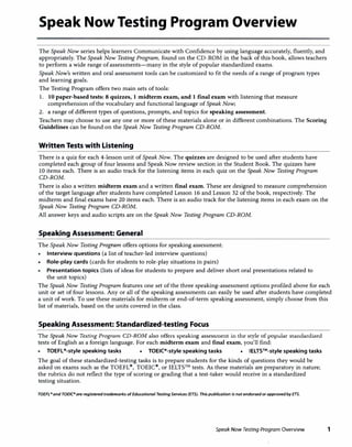 Speak Now Testing Program Overview
The Speak Now series helps learners Communicate with Confidence by using language accurately, fluently, and
appropriately. The Speak Now Testing Program, found on the CD-ROM in the back of this book, allows teachers
to perform a wide range of assessments-many in the style of popular standardized exams.
Speak Now's written and oral assessment tools can be customized to fit the needs of a range of program types
and learning goals.
The Testing Program offers two main sets of tools:
1. 10 paper-based tests: 8 quizzes, I midterm exam, and I final exam with listening that measure
comprehension of the vocabulary and functional language of Speak Now;
2. a range of different types of questions, prompts, and topics for speaking assessment.
Teachers may choose to use any one or more of these materials alone or in different combinations. The Scoring
Guidelines can be found on the Speak Now Testing Program CD-ROM.
Written Tests with Listening
There is a quiz for each 4-lesson unit of Speak Now. The quizzes are designed to be used after students have
completed each group of four lessons and Speak Now review section in the Student Book. The quizzes have
10 items each. There is an audio track for the listening items in each quiz on the Speak Now Testing Program
CD-ROM.
There is also a written midterm exam and a written final exam. These are designed to measure comprehension
of the target language after students have completed Lesson 16 and Lesson 32 of the book, respectively. The
midterm and final exams have 20 items each. There is an audio track for the listening items in each exam on the
Speak Now Testing Program CD-ROM.
AU answer keys and audio scripts are on the Speak Now Testing Program CD-ROM.
Speaking Assessment: General
The Speak Now Testing Program offers options for speaking assessment:
• Interview questions (a list of teacher-led interview questions)
• Role-play cards (cards for students to role-play situations in pairs)
Presentation topics (lists of ideas for students to prepare and deliver short oral presentations related to
the unit topics)
The Speak Now Testing Program features one set of the three speaking-assessment options profiled above for each
unit or set of four lessons. Any or all of the speaking assessments can easily be used after students have completed
a unit of work. To use these materials for midterm or end-of-term speaking assessment, simply choose from this
list of materials, based on the units covered in the class.
Speaking Assessment: Standardized-testing Focus
The Speak Now Testing Program CD-ROM also offers speaking assessment in the style of popular standardized
tests of English as a foreign language. For each midterm exam and final exam, you'll find:
• TOEFL"-style speaking tasks • TOEIC"-style speaking tasks IELTS™-style speaking tasks
The goal of these standardized-testing tasks is to prepare students for the kinds of questions they would be
asked on exams such as the TOEFL11>, TOEIC,z,
, or IELTS™ tests. As these materials are preparatory in nature;
the rubrics do not reflect the type of scoring or grading that a test-taker would receive in a standardized
testing situation.
TOEFL• and TOEIC• are registered trademarks ofEducational TestingServices (ETS). This publication is not endorsed or approved by ETS.
Speak Now Testing Program Overview 1
 