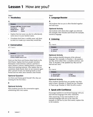 Lesson 1 How are you?
Pagel
1 Vocabulary
A
Answers
Ans-rs will vary. Sample answer.
First Name: Naomi
Middle Name: None
Last Name: Ootani
Explain that last name can also be calledfamily
name since it is your family's name.
If students don't have a middle name, ask them
to omit it or make up a name they would like.
2 Conversation
[CD 1, Track 2)
A
Answers
Steve's last name is Hill.
Emma's middle name Is Lori.
Point out that Steve and Emma shake hands in the
third frame. Explain that how people introduce
themselves varies between cultures, and that in
many Western cultures, shaking hands is common
when first meeting someone. Also explain that we
sometimes shake hands when we see someone again
after a period of time, but shaking hands is more
formal and not often done between close friends.
Optional Question
Are Steve and Emma good friends? (No, they are
meeting for the first time.)
B
Optional Activity
Have students practice the conversation again,
substituting their own names.
2 Lesson 1
Page3
3 Language Booster
A
Tell students that see you is often blended together
and said seeya.
Optional Activity
Ask students with whom they might use informal
(for example, their friends) and formal (for example,
teachers) language.
4 Listening
A
[CD l, Track 3)
Answers
1. informal 3. informal
2. formal 4. formal
Optional Activity
Have students identify elements of the informal
language. (For example, in Number 1, the speakers
say Hey, Great rather than a complete sentence, and
Yeah. In Number 3, the speakers say Hey and not
bad and ask You?)
B
[CD 1, Track 3)
Answers
1. See you later. 3. Bye!
2. Good night. 4. Goodbye.
Optional Activity
Have students identify how one speaker says they
need to leave. (Number 2: There's my bus. Number
3: I have to go. Number 4: Well, I'm off to work.)
S Speak with Confidence
Encourage students to use formal language with you
and informal language with other classmates.
After practicing, if you want students to use
informal language with you in the class (for
example, to call you by your first name), explain this
to the students.
 