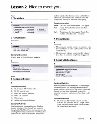 Lesson 2 Nice to meet you.
Page4
1 Vocabulary
A
Answen
Ans-rs will vary. Sample answer.
./ a classmate )( a teacher
./ a neighbor ./ a relative
)( a boss )( a stranger
2 Conversation
[CD 1, Track 4]
A
Answen
Jesse lives in apartment 21.
Tizzy is four months old.
Optional Question
./ a friend
)( a colleague
Who or what is Tizzy? (Tizzy is Alex's cat.)
c
[CD 1, Track SJ
Ans-n
My name is => I'm
I'd like you to meet => this is
No problem. => No worries.
Pages
3 Language Booster
B
Example conversation
A: Hi, everyone. My name is Chie.
B: Hi. My name is Sam.
C: Hello. My name is Massimo.
D: Hello. I'm Danielle.
A: This is Sam.
B: I'd like you to meet Massimo.
Optional Activity
Have students get into small groups. The first
student introduces him-/herself and says one
thing that he/she likes. If appropriate, increase the
challenge by making students say something that
starts with the letter of their name. The second
student repeats what the first person said and then
introduces him-/herself. Play continues until the
first student introduces everyone in the group.
Example conversation
Anna: I'm Anna. I My name's Anna. I like apples.
Bob: This is Anna. She likes apples. I'm Bob. I
like bikes.
Carl: That's Anna. She likes apples. This is Bob.
He likes bikes. I'm Carl. I love cats.
4 Pronunciation
A
[CD 1, Track 6)
•
Have students identify whether to combines with
the word before or after it. (To combines with the
word after it.)
Have students indicate which sound is reduced
(i.e., the o in to almost completely disappears).
S Speak with Confidence
A
c
Answen
Answen will vary. Sample answer.
My first name is Miguel.
My last name is Lopez.
I'm from Peru.
I study at Tokyo University.
Optional Activity
After students have finished Part C, have them get
into small groups and try to introduce all of the
group members to the rest of the group. Encourage
them to say one thing about each person (for
example, where they are from or where they work/
study).
Example conversation
A: Hi, everyone. My name is Jae-sun, and this
is Mark. He's a student at City College. That's
Katie, and she's from Canada. And that's Raul.
He moved here last month.
Lesson 2 3
 