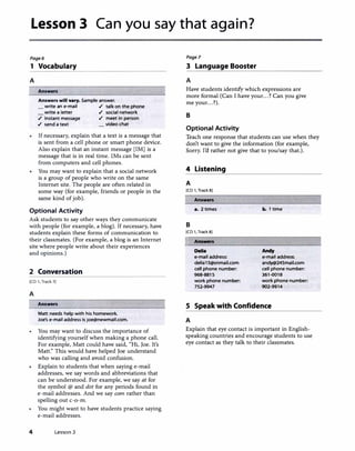 Lesson 3 Can you say that again?
Page6 Page7
1 Vocabulary 3 Language Booster
A A
Answen
Answen will vary. Sample answer.
write an e-mail ./ talk on the phone
write a letter ./ social network
./ instant message
./ send a text
./ meet in person
video chat
If necessary, explain that a text is a message that
is sent from a cell phone or smart phone device.
Also explain that an instant message [IM] is a
message that is in real time. !Ms can be sent
from computers and cell phones.
You may want to explain that a social network
is a group of people who write on the same
Internet site. The people are often related in
some way (for example, friends or people in the
same kind of job).
Optional Activity
Ask students to say other ways they communicate
with people (for example, a blog). If necessary, have
students explain these forms of communication to
their classmates. (For example, a blog is an Internet
site where people write about their experiences
and opinions.)
2 Conversation
[CD 1, Track 7]
A
Answen
Matt needs help with his homework.
Joe's e-mail address is joe@newmail.com.
You may want to discuss the importance of
identifying yourself when making a phone caJI.
For example, Matt could have said, "Hi, Joe. It's
Matt." This would have helped Joe understand
who was calling and avoid confusion.
Explain to students that when saying e-mail
addresses, we say words and abbreviations that
can be understood. For example, we say at for
the symbol @ and dot for any periods found in
e-mail addresses. And we say com rather than
spelling out c-o-m.
You might want to have students practice saying
e-mail addresses.
4 Lesson 3
Have students identify which expressions are
more formal (Can I have your...? Can you give
me your...?).
B
Optional Activity
Teach one response that students can use when they
don't want to give the information (for example,
Sorry. Ia rather not give that to you/say that.).
4 Listening
A
[CD 1, Track 8]
Answers
•· 2 times
B
[CD 1, Track 8]
� Answers
Della
e-mail address:
delial5@snmail.com
cell phone number:
968-8815
work phone number:
752-9947
b. 1 time
Andy
e-mail address:
andy@245mail.com
cell phone number:
361-0018
work phone number:
902-9914
S Speak with Confidence
A
Explain that eye contact is important in English­
speaking countries and encourage students to use
eye contact as they talk to their classmates.
 