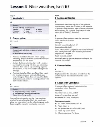 Lesson 4 Nice weather, isn't it?
Page8
1 Vocabulary
A
Answers
Answers will vary. Sample answer.
./ school ./ movies
./ hobbies ./ music
./ sports ./ TV shows
./ family
./ money
2 Conversation
[CD 1, Track 9]
A
Answers
Chris and Maria talk about the weather, being busy,
and music.
No, Maria doesn't like the song.
Point out that Maria hesitates before saying
interesting. Explain that this is one indication she
doesn't really like the music.
• Explain that interesting can have both a positive
and negative meaning. We often use interesting
when we don't want to say something negative
(for example, so we don't hurt the other person's
feelings).
c
Point out that after Chris says I don't have much
free time (an utterance with not), Maria uses
neither to agree. Maria does not use either. Help
students remember this by pointing out that both
start with the letter n.
[CD 1, Track 10]
Answers
It's really nice today=> Nice weather
So, how are things at school?=> How's life?
They're OK.=> Things are OK.
You might want to point out that How are things
at school is not as broad as How's life, which asks
about not only school but also other things currently
happening (for example, your family, your job).
Page9
3 Language Booster
A
Point out the isn't in the tag part of the question.
Have students notice that is is used in the response.
If necessary, have students make other tag questions
and responses (for example, This is a pretty nice
place, isn't it? Yeah, it's fantastic.).
B
If necessary, have students make the questions
before starting to practice.
Examples:
It's really sunny/cloudy, isn't it?
Beautiful/terrible, huh?
How's school/work? (Emphasize we usually don't say
your school/your work. Have students provide the
response: It's OK/great.)
Really hot/cold, isn't it?
You might want to teach a response to disagree (for
example, Not really.).
4 Pronunciation
A
[CD 1, Track 11]
Emphasize that this intonation is used when the
speaker expects the listener to have the same
opinion.
S Speak with Confidence
If necessary, have students brainstorm other
expressions before they start.
Examples:
It's a little warm in here, isn't it?
You aren't in our class, are you?
You sit next to Collin, don't you?
Example conversation
A: It's a little warm in here, isn't it?
B: Yeah, it sure is.
A: Hi, you sit next to Collin, don't you?
C: Yeah. My name's Steve.
A: Nice to meet you. I'm Anna.
Lesson 4 5
 