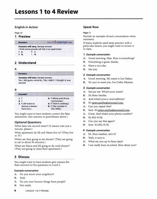Lessons 1 to 4 Review
English in Action
Page 10
1 Preview
Answen www.irLanguage.com
Answers will vary. Sample answer.
I think some people will talk in an apartment.
2 a. 4 c.
3 b. 1 d.
2 Understand
A
Answers
Answers will vary. Sample answer.
Yes, I did guess correctly. I No, I didn't. I thought d. was
second.
B
Answers
1. T
2. T
3. F (Jill wantsto
borrow a broom
from Eric.)
4. F (Maria and Jill are
roommates.)
5. F (Tom is cooking.)
6. F (Her number is
555-3992.)
You might want to have students correct the false
statements. (See answers in parenthe�es above.)
Optional Questions
What does one second mean? (It means wait just a
minute, please.)
What apartment do Jill and Maria live in? (They live
in 3F.)
When are they going to eat dinner? (They are going
to eat in about 30 minutes.)
What are Maria and Jill going to do until dinner?
(They are going to clean their apartment.)
3 Discuss
You might want to have students give reasons for
their answers to the questions in 2 and 3.
Example conversation
A: Do you know your neighbors?
B: Yeah.
A: Do you ever borrow things from people?
B: Not really.
6 Lessons 1 to 4 Review
Speak Now
Page 7 7
Provide an example ofeach conversation when
necessary.
Ifmany students need more practice with a
particular lesson, you might want to review it
in class.
1 Example conversation
A: Good morning, Max. How is everything?
B: Everything is great, thanks.
A: Have a nice day.
B: See you.
2 Example conversation
A: Good morning. My name is Leo Palace.
B: It's nice to meet you. I'm Collin Masters.
3 Example conversation
A: Excuse me. What's your name?
B: It's Peter Smithe.
A: And what's your e-mail address?
B: It's peter.smithe@newmail.com.
A: Can you repeat that?
B: Sure. It's peter.smithe@newmail.com.
A: Great. And what's your phone number?
B: It's 852-9136.
A: Can you say that again?
B: Sure. It's 852-9136.
4 Example conversation
A: Hi. Nice weather, isn't it?
B: Yeah, it sure is.
A: What are you up to these days?
B: I am really busy at school. How about you?
 