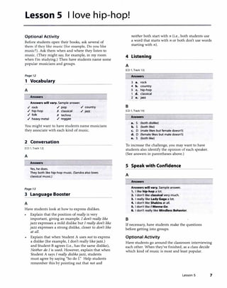 Lesson 5 I love hip-hop!
Optional Activity
Before students open their books, ask several of
them if they like music (for example, Do you like
music?). Ask them when and where they listen to
music. (They might say, for example, in my room
when I'm studying.) Then have students name some
popular musicians and groups.
Page 12
1 Vocabulary
A
Answers
Answers will vary. Sample answer.
,/ rock ./ pop ./ country
./ hip-hop X classical ./ jazz
./ folk X techno
./ heavy metal ./ reggae
You might want to have students name musicians
they associate with each kind of music.
2 Conversation
[CD 1, Track 12]
A
Answers
Yes, he does.
They both like hip-hop music. (Sandra also loves
classical music.)
Page 13
3 Language Booster
A
Have students look at how to express dislikes.
Explain that the position of really is very
important, giving an example. I don't really like
jazz expresses a mild dislike but I really don't like
jazz expresses a strong dislike, closer to don't like
at all.
Explain that when Student A uses not to express
a dislike (for example, I don't reaIIy like jazz.)
and Student B agrees (i.e., has the same dislike),
Neither do I is used. However, explain that when
Student A says I really dislikejazz, students
must agree by saying "So do r:' Help students
remember this by pointing out that not and
4
A
neither both start with n (i.e., both students use
a word that starts with n or both don't use words
starting with n).
Listening
[CD 1, Track 13)
Answers
3 a. rock
4 b. country
5 c. hip-hop
1 d. classical
2 e. jazz
B
[CD 1, Track 14)
Answers
a. S (both dislike)
b. S (both like)
c. D (male likes but female doesn't)
d. D (female likes but male doesn't)
e. S (both like)
To increase the chaJienge, you may want to have
students also identify the opinion of each speaker.
(See answers in parentheses above.)
5 Speak with Confidence
A
Answers
Answers will vary. Sample answer.
1. I like hip-hop a lot.
2. I don't like classical very much.
3. I really like Lady Gaga a lot.
4. I don't like Shakira at all.
5. I don't like I Wanna Go.
6. I don't really like Mindless Behavior.
B
If necessary, have students make the questions
before getting into groups.
Optional Activity
Have students go around the classroom interviewing
each other. When they've finished, as a class decide
which kind of music is most and least popular.
Lesson 5 7
 