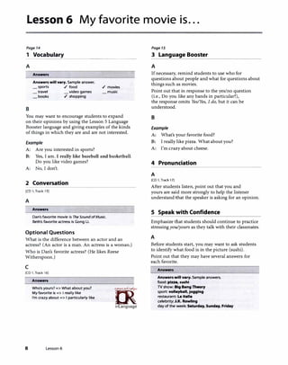 Lesson 6 My favorite movie is...
Page 14
1 Vocabulary�������������-
A
Answers
Answers will vary. Sample answer.
_ sports ./ food ./ movies
travel _ video games music
B
books ./ shopping
You may want to encourage students to expand
on their opinions by using the Lesson 5 Language
Booster language and giving examples of the kinds
of things in which they are and are not interested.
Example
A: Are you interested in sports?
B: Yes, I am. I really like baseball and basketball.
Do you like video games?
A: No, I don't.
2 Conversation
[CD 1, Track 15]
A
Answers
Dan's favorite movie is The Sound ofMusic.
Beth's favorite actress is Gong Li.
Optional Questions
What is the difference between an actor and an
actress? (An actor is a man. An actress is a woman.)
Who is Dan's favorite actress? (He likes Reese
Witherspoon.)
c
[CD 1, Track 16]
Answers
Who's yours?=> What about you?
My favorite is => I really like
I'm crazy about=> I particularly like
8 Lesson 6
ff>�'
�
irLanguage
Page 15
3 Language Booster
A
If necessary, remind students to use who for
questions about people and what for questions about
things such as movies.
Point out that in response to the yes/no question
(i.e., Do you like any bands in particular?),
the response omits Yes/Yes, I do, but it can be
understood.
B
Example
A: What's your favorite food?
B: I really like pizza. What about you?
A: I'm crazy about cheese.
4 Pronunciation
A
[CD 1, Track 17]
After students listen, point out that you and
yours are said more strongly to help the listener
understand that the speaker is asking for an opinion.
S Speak with Confidence
Emphasize that students should continue to practice
stressing you/yours as they talk with their classmates.
A
Before students start, you may want to ask students
to identify what food is in the picture (sushi).
Point out that they may have several answers for
each favorite.
Answers
Answers will vary. Sample answers.
food: pizza, sushi
TV show: Big Bang Theory
sport: volleyball, jogging
restaurant: La Italia
celebrity: J.K. Rowllng
day of the week: Saturday, Sunday, Friday
 